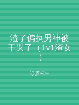 渣了偏执男神被干哭了（1v1渣女）