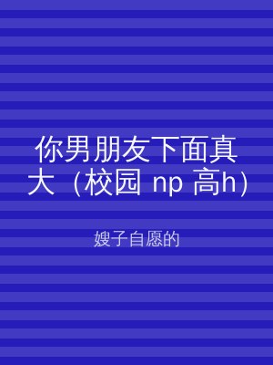 你男朋友下面真大（校园 np 高h）